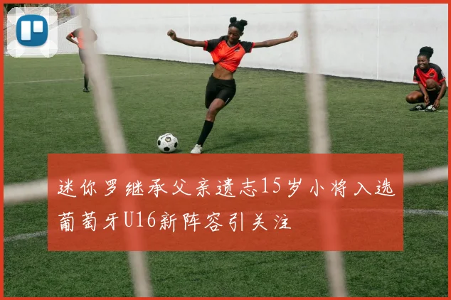 迷你罗继承父亲遗志15岁小将入选葡萄牙U16新阵容引关注