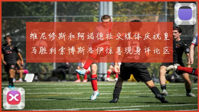 维尼修斯和阿诺德社交媒体庆祝皇马胜利索博斯洛伊惊喜现身评论区互动