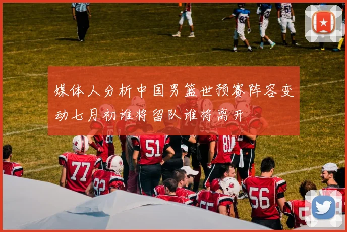 媒体人分析中国男篮世预赛阵容变动七月初谁将留队谁将离开