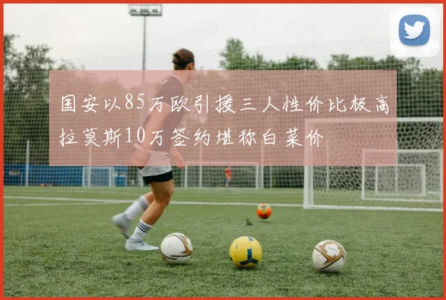国安以85万欧引援三人性价比极高拉莫斯10万签约堪称白菜价