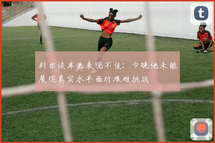 科尔谈库里表现不佳：今晚他未能展现真实水平面对艰难挑战