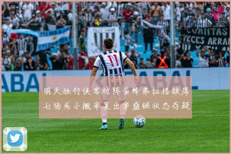 明天独行侠客对阵黄蜂弗拉格缺席七场或小概率复出华盛顿状态存疑