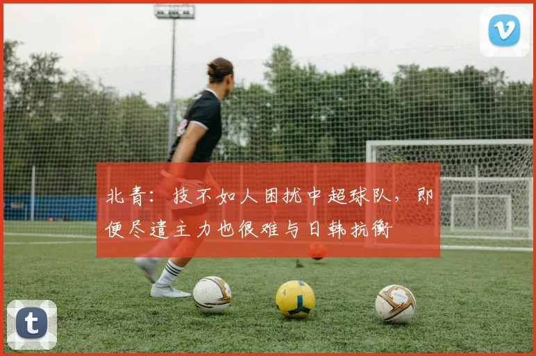 北青：技不如人困扰中超球队，即便尽遣主力也很难与日韩抗衡