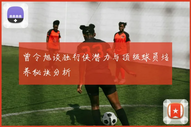 曾令旭谈独行侠潜力与顶级球员培养秘诀分析