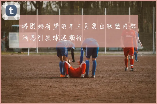 塔图姆有望明年三月复出联盟内部消息引发球迷期待