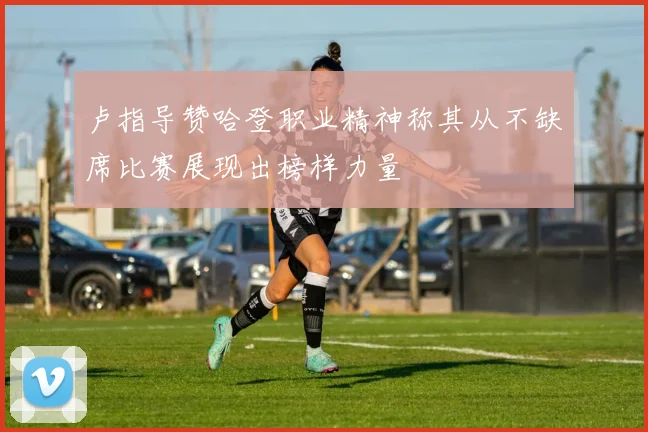 卢指导赞哈登职业精神称其从不缺席比赛展现出榜样力量