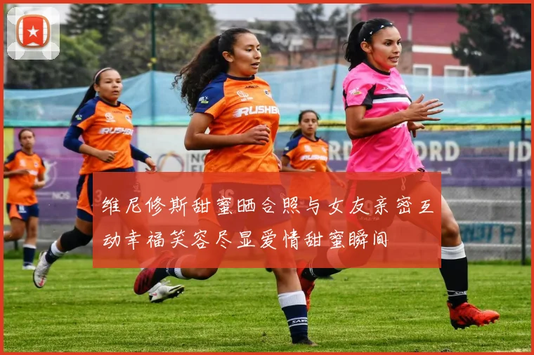 维尼修斯甜蜜晒合照与女友亲密互动幸福笑容尽显爱情甜蜜瞬间