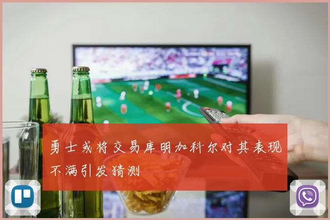 勇士或将交易库明加科尔对其表现不满引发猜测