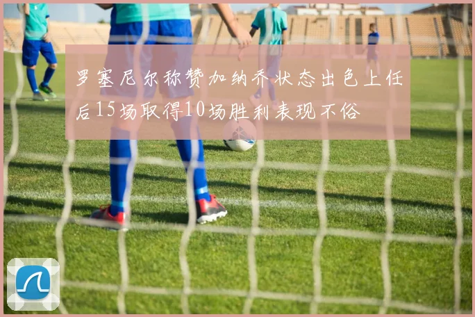 罗塞尼尔称赞加纳乔状态出色上任后15场取得10场胜利表现不俗