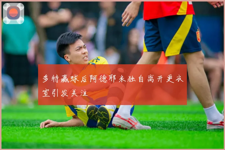 多特赢球后阿德耶米独自离开更衣室引发关注