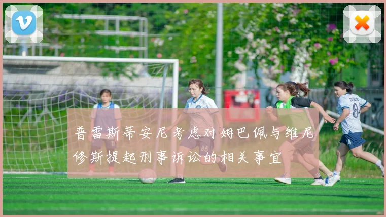 普雷斯蒂安尼考虑对姆巴佩与维尼修斯提起刑事诉讼的相关事宜