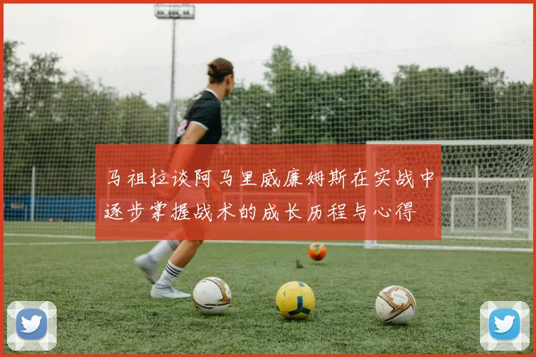 马祖拉谈阿马里威廉姆斯在实战中逐步掌握战术的成长历程与心得