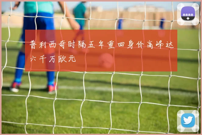 普利西奇时隔五年重回身价高峰达六千万欧元