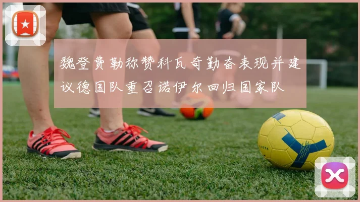 魏登费勒称赞科瓦奇勤奋表现并建议德国队重召诺伊尔回归国家队