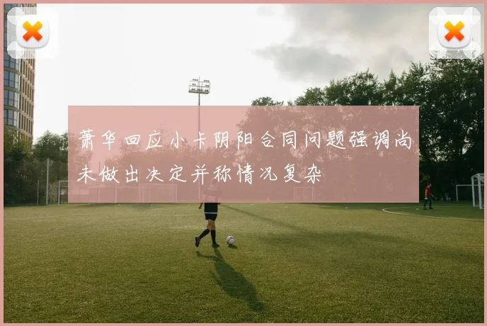 萧华回应小卡阴阳合同问题强调尚未做出决定并称情况复杂