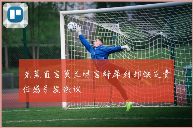 克莱直言莫兰特言辞犀利却缺乏责任感引发热议