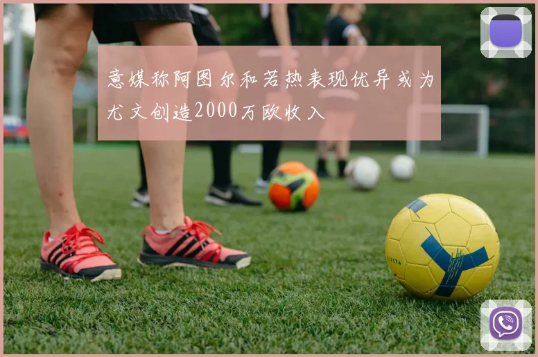 意媒称阿图尔和若热表现优异或为尤文创造2000万欧收入