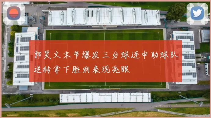 郭昊文末节爆发三分球连中助球队逆转拿下胜利表现亮眼