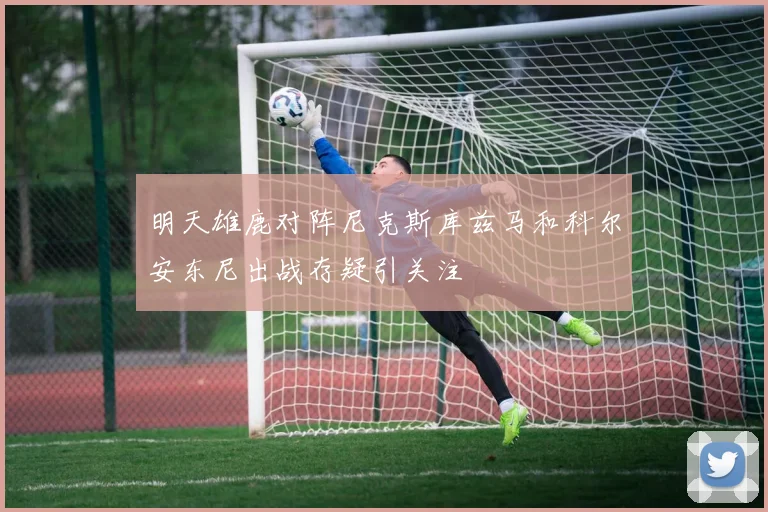 明天雄鹿对阵尼克斯库兹马和科尔安东尼出战存疑引关注