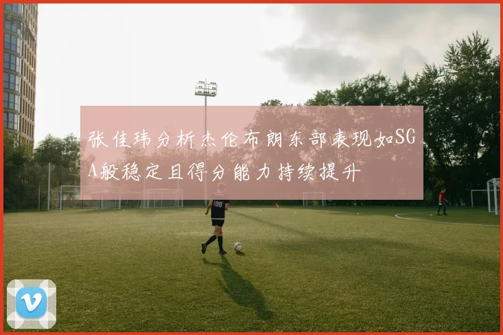 张佳玮分析杰伦布朗东部表现如SGA般稳定且得分能力持续提升