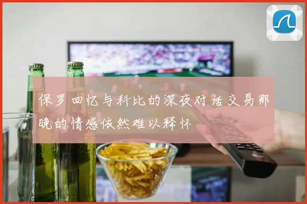 保罗回忆与科比的深夜对话交易那晚的情感依然难以释怀