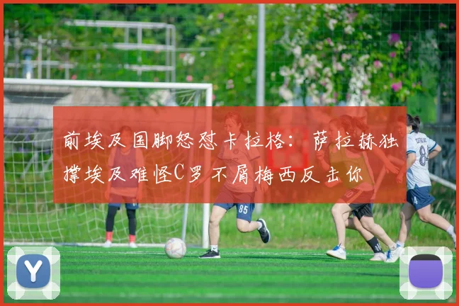 前埃及国脚怒怼卡拉格：萨拉赫独撑埃及难怪C罗不屑梅西反击你
