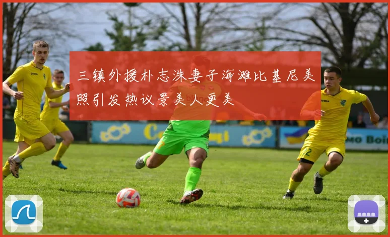 三镇外援朴志洙妻子海滩比基尼美照引发热议景美人更美
