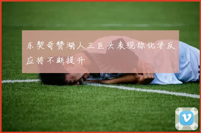 东契奇赞湖人三巨头表现称化学反应将不断提升