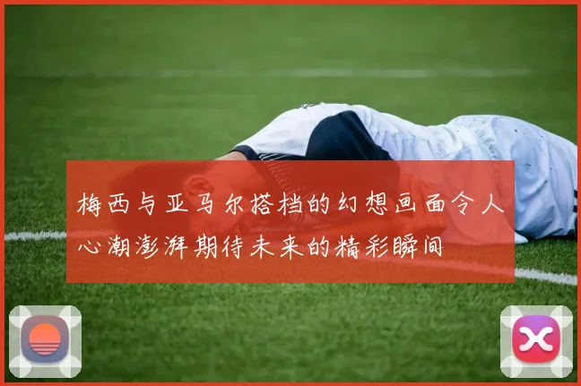 梅西与亚马尔搭档的幻想画面令人心潮澎湃期待未来的精彩瞬间