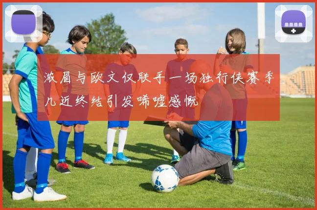 浓眉与欧文仅联手一场独行侠赛季几近终结引发唏嘘感慨