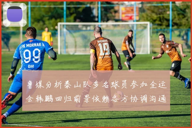 鲁媒分析泰山队多名球员参加全运会韩鹏回归前景依赖各方协调沟通