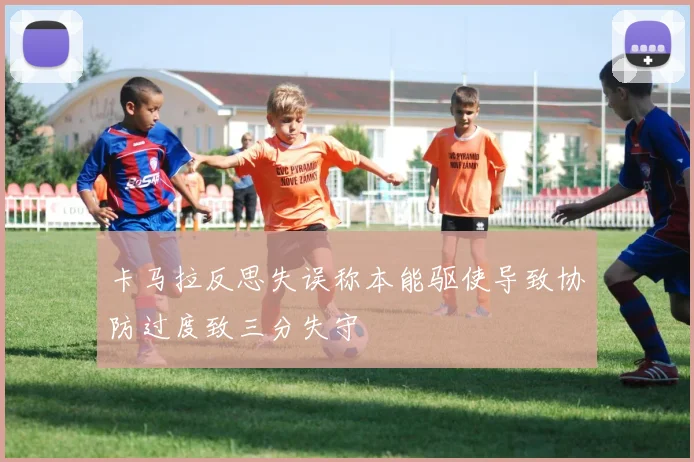 卡马拉反思失误称本能驱使导致协防过度致三分失守