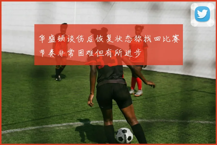 华盛顿谈伤后恢复状态称找回比赛节奏非常困难但有所进步