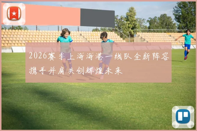 2026赛季上海海港一线队全新阵容携手并肩共创辉煌未来