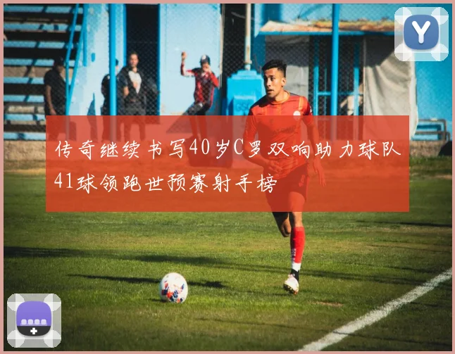 传奇继续书写40岁C罗双响助力球队41球领跑世预赛射手榜