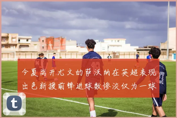 今夏离开尤文的萨沃纳在英超表现出色新援前锋进球数惨淡仅为一球